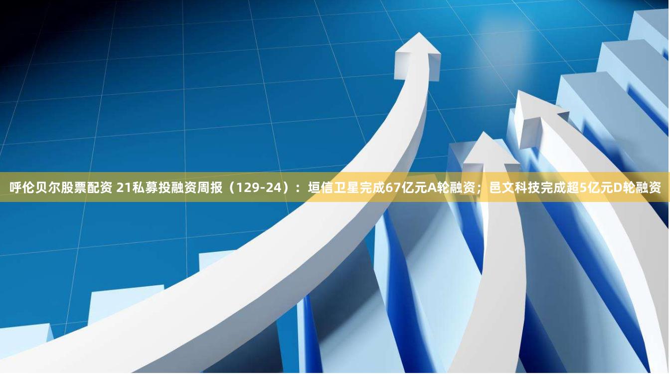 呼伦贝尔股票配资 21私募投融资周报（129-24）：垣信卫星完成67亿元A轮融资；邑文科技完成超5亿元D轮融资