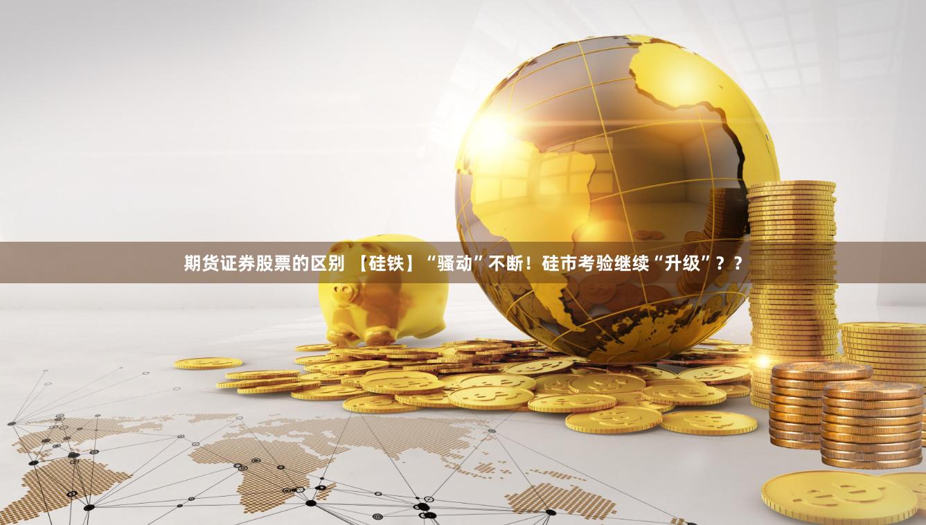 期货证券股票的区别 【硅铁】“骚动”不断！硅市考验继续“升级”？？