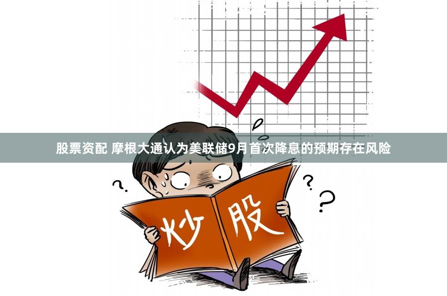 股票资配 摩根大通认为美联储9月首次降息的预期存在风险