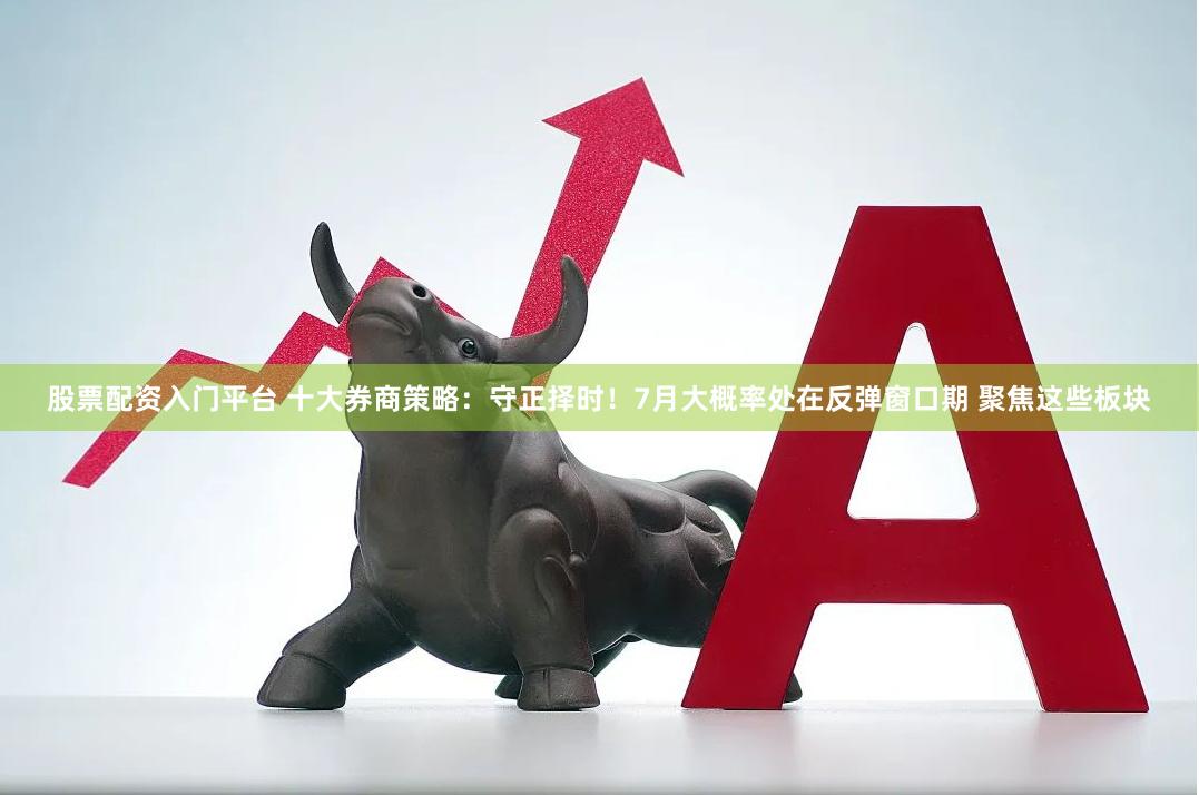 股票配资入门平台 十大券商策略：守正择时！7月大概率处在反弹窗口期 聚焦这些板块