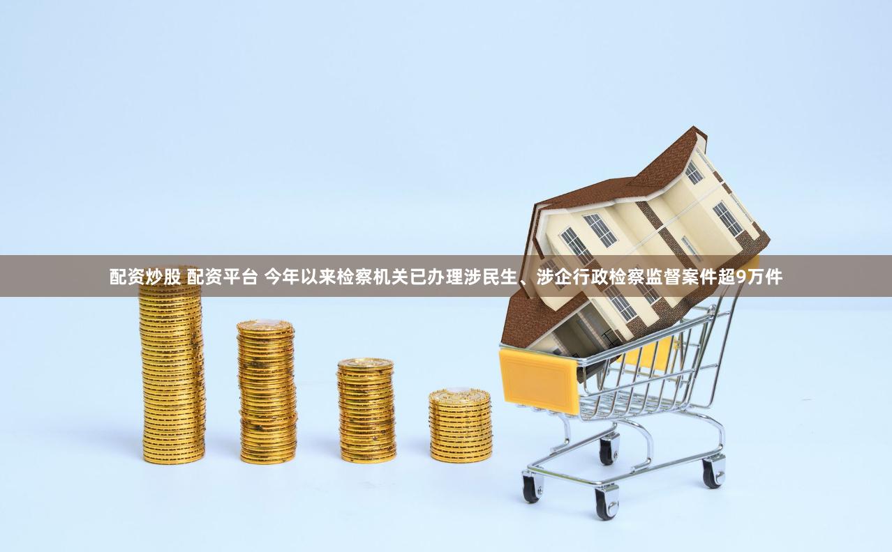 配资炒股 配资平台 今年以来检察机关已办理涉民生、涉企行政检察监督案件超9万件