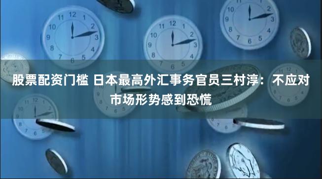 股票配资门槛 日本最高外汇事务官员三村淳：不应对市场形势感到恐慌