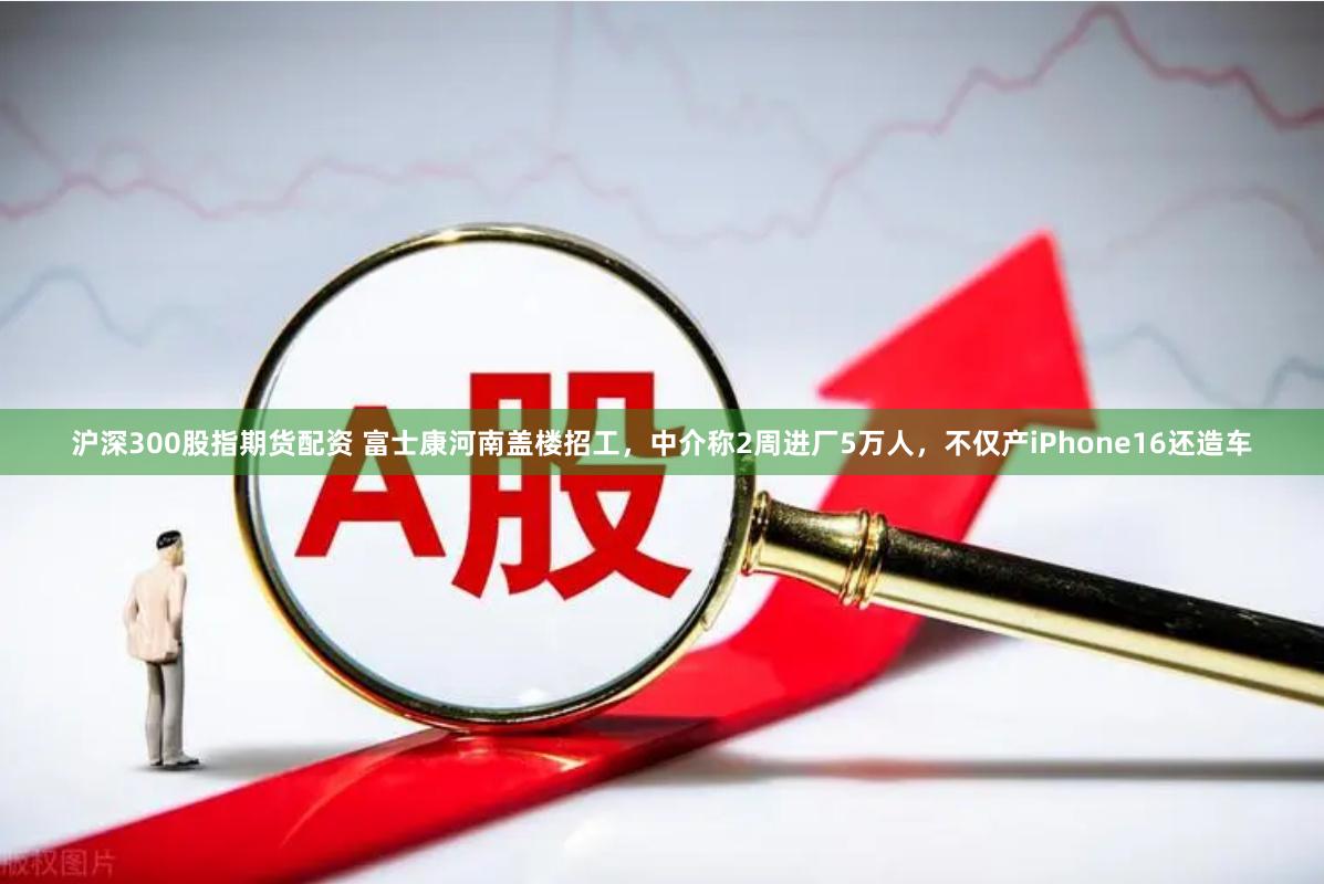 沪深300股指期货配资 富士康河南盖楼招工，中介称2周进厂5万人，不仅产iPhone16还造车