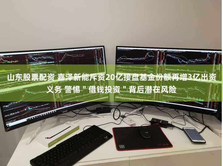 山东股票配资 嘉泽新能斥资20亿接盘基金份额再增3亿出资义务 警惕＂借钱投资＂背后潜在风险