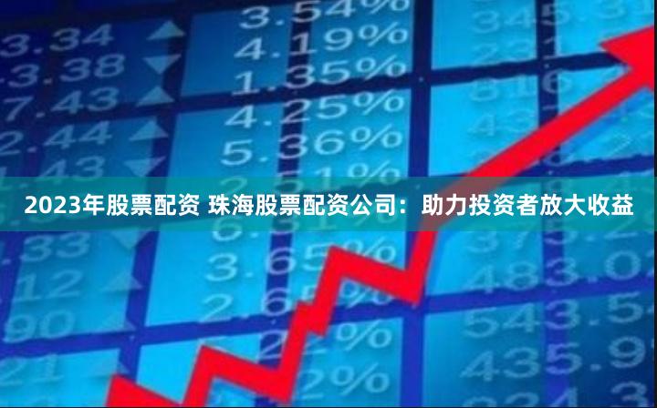 2023年股票配资 珠海股票配资公司：助力投资者放大收益