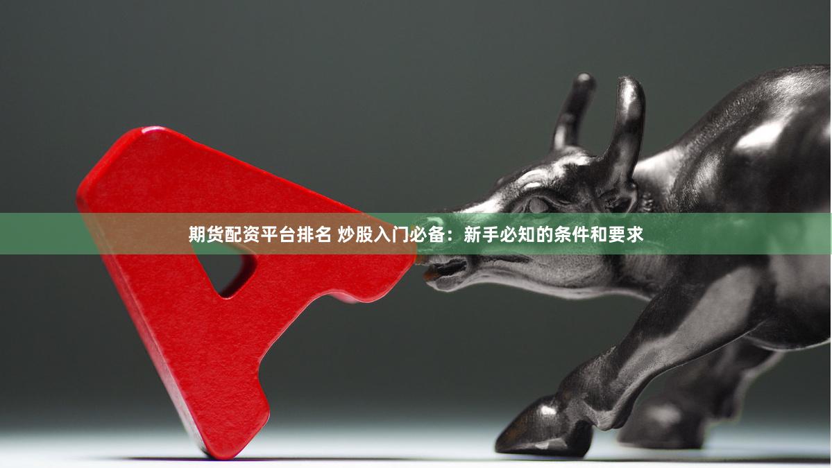 期货配资平台排名 炒股入门必备：新手必知的条件和要求