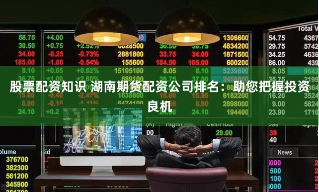 股票配资知识 湖南期货配资公司排名：助您把握投资良机