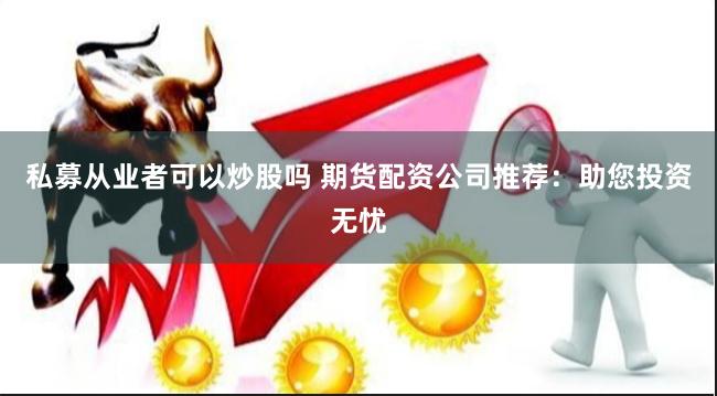 私募从业者可以炒股吗 期货配资公司推荐：助您投资无忧