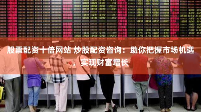 股票配资十倍网站 炒股配资咨询：助你把握市场机遇，实现财富增长