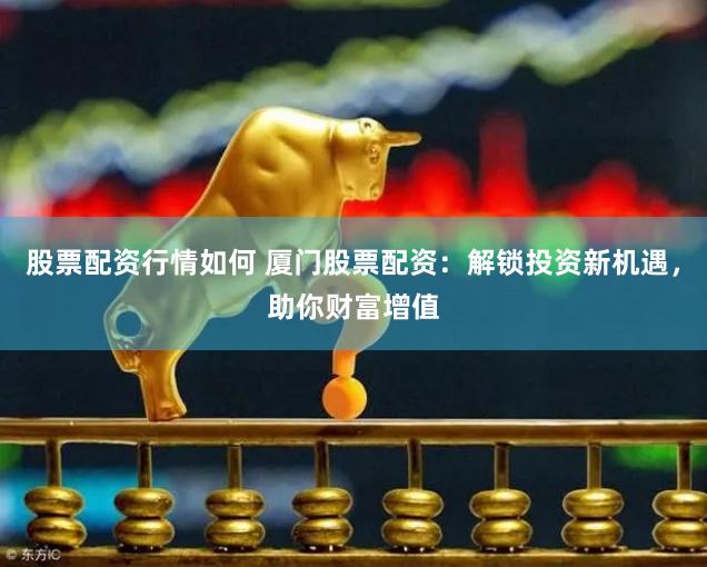 股票配资行情如何 厦门股票配资：解锁投资新机遇，助你财富增值