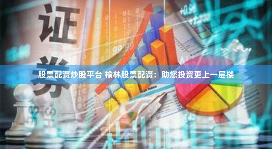 股票配资炒股平台 榆林股票配资：助您投资更上一层楼