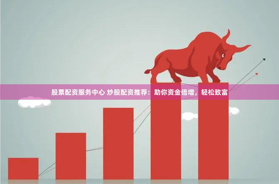 股票配资服务中心 炒股配资推荐：助你资金倍增，轻松致富