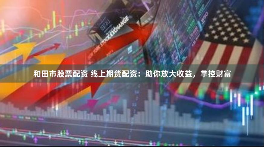 和田市股票配资 线上期货配资：助你放大收益，掌控财富