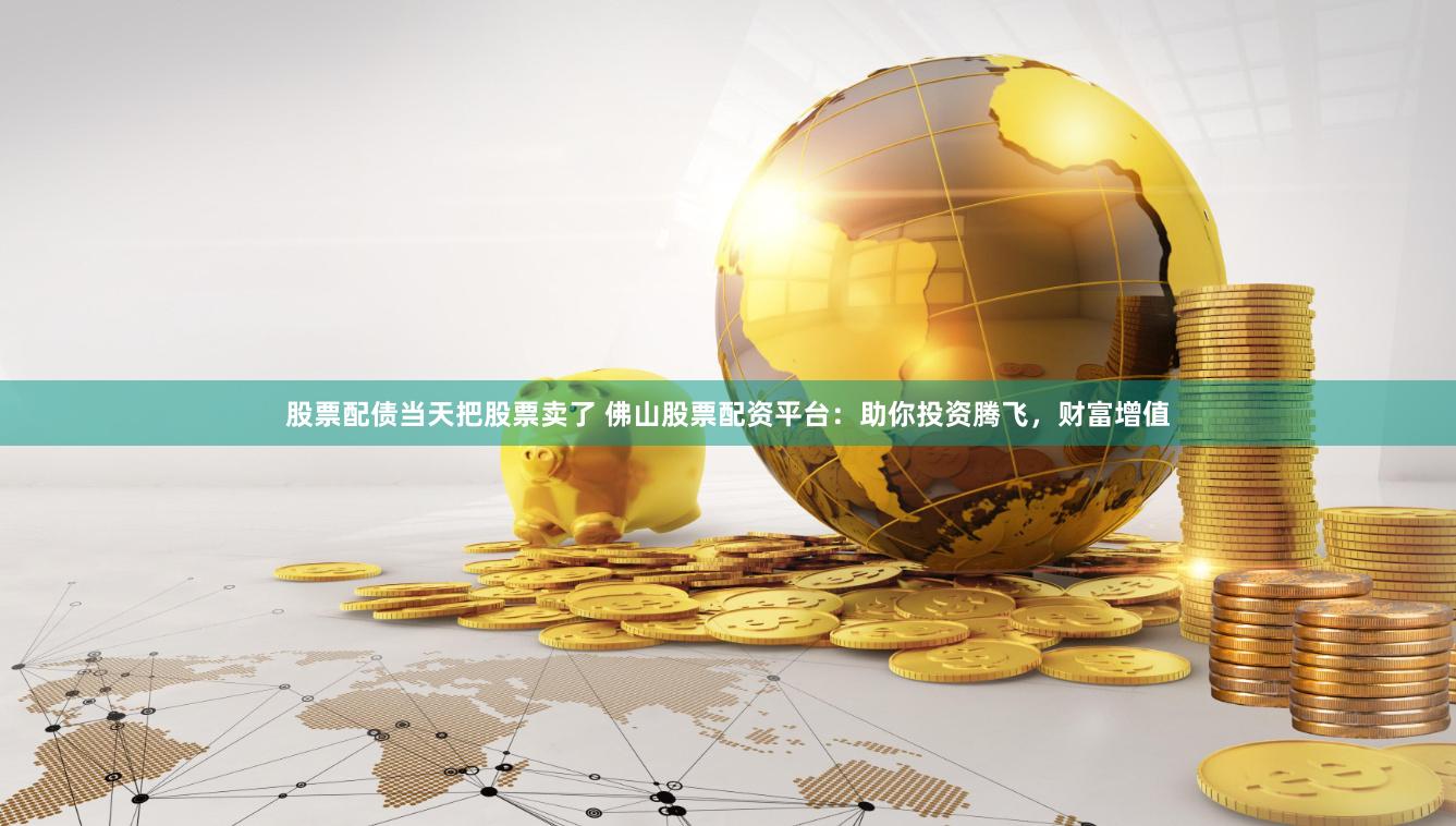 股票配债当天把股票卖了 佛山股票配资平台：助你投资腾飞，财富增值