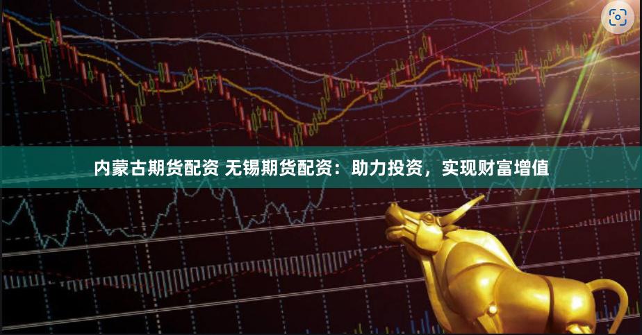内蒙古期货配资 无锡期货配资：助力投资，实现财富增值