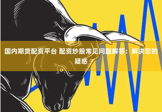 国内期货配资平台 配资炒股常见问题解答：解决您的疑惑