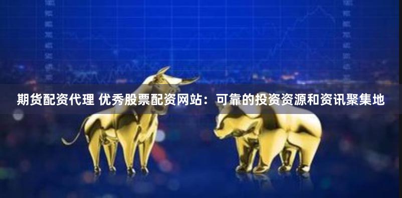 期货配资代理 优秀股票配资网站：可靠的投资资源和资讯聚集地