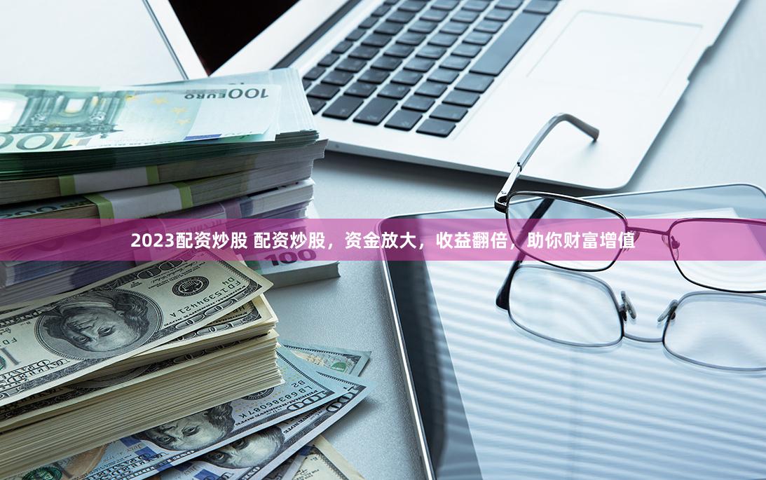 2023配资炒股 配资炒股，资金放大，收益翻倍，助你财富增值
