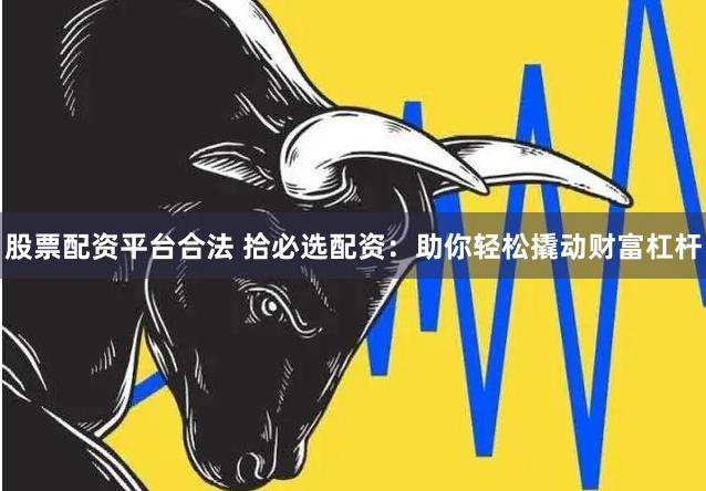 股票配资平台合法 拾必选配资：助你轻松撬动财富杠杆