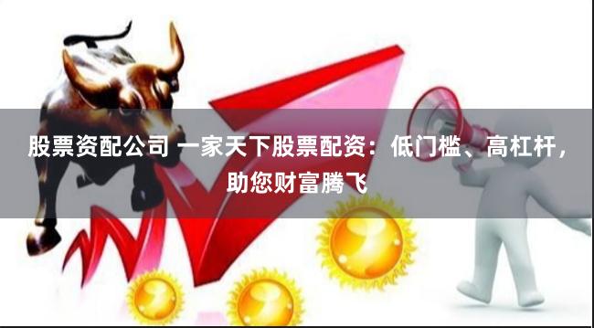 股票资配公司 一家天下股票配资：低门槛、高杠杆，助您财富腾飞